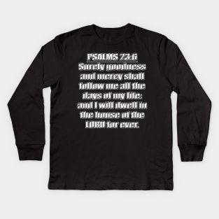 Psalms 23:6 "Surely goodness and mercy shall follow me all the days of my life: and I will dwell in the house of the LORD for ever." King James Version (KJV) Bible quote Kids Long Sleeve T-Shirt